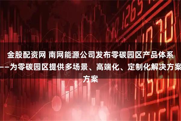 金股配资网 南网能源公司发布零碳园区产品体系——为零碳园区提供多场景、高端化、定制化解决方案