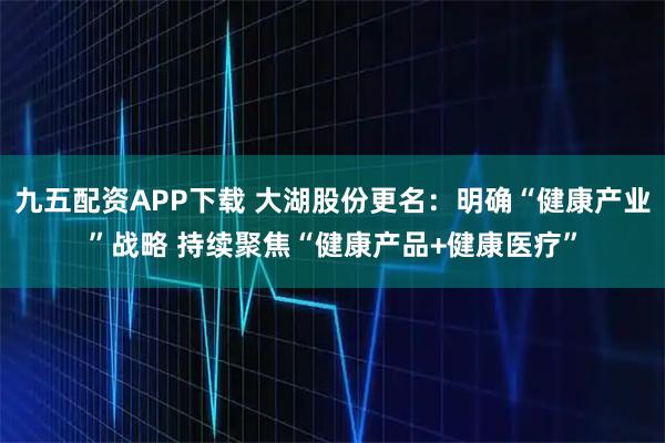 九五配资APP下载 大湖股份更名：明确“健康产业”战略 持续聚焦“健康产品+健康医疗”