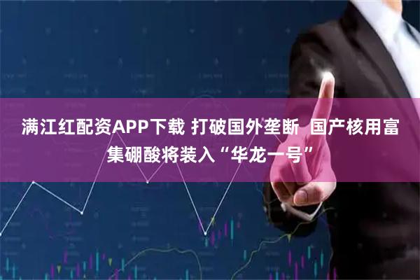 满江红配资APP下载 打破国外垄断  国产核用富集硼酸将装入“华龙一号”