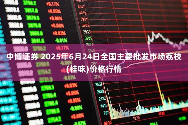 中博证券 2025年6月24日全国主要批发市场荔枝(桂味)价格行情