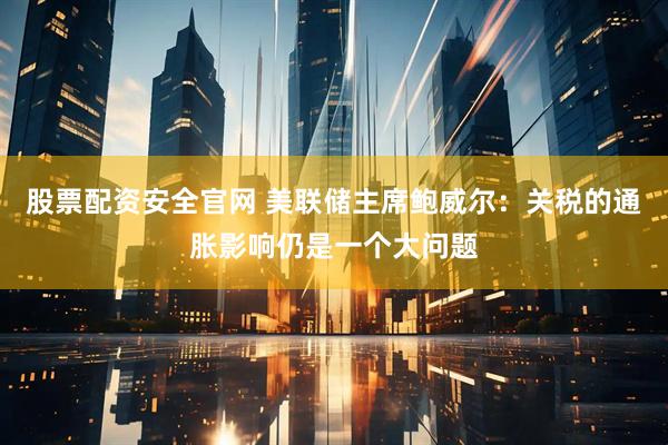 股票配资安全官网 美联储主席鲍威尔：关税的通胀影响仍是一个大问题