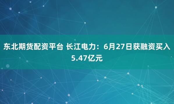 东北期货配资平台 长江电力：6月27日获融资买入5.47亿元