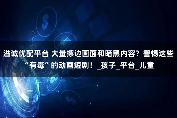 溢诚优配平台 大量擦边画面和暗黑内容？警惕这些“有毒”的动画短剧！_孩子_平台_儿童