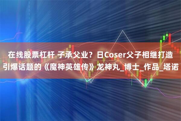 在线股票杠杆 子承父业？日Coser父子相继打造引爆话题的《魔神英雄传》龙神丸_博士_作品_塔诺