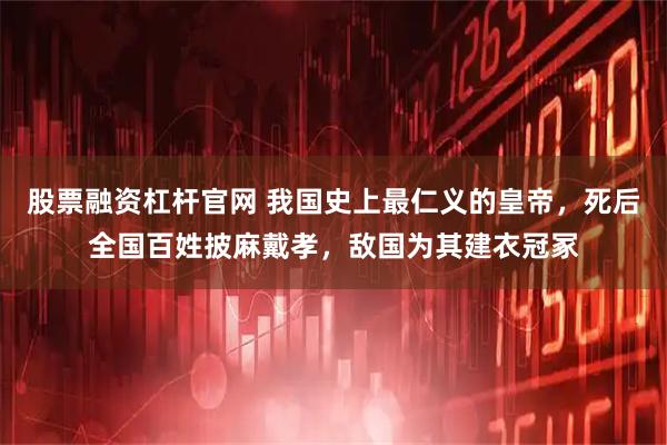 股票融资杠杆官网 我国史上最仁义的皇帝，死后全国百姓披麻戴孝，敌国为其建衣冠冢