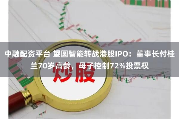 中融配资平台 望圆智能转战港股IPO：董事长付桂兰70岁高龄，母子控制72%投票权