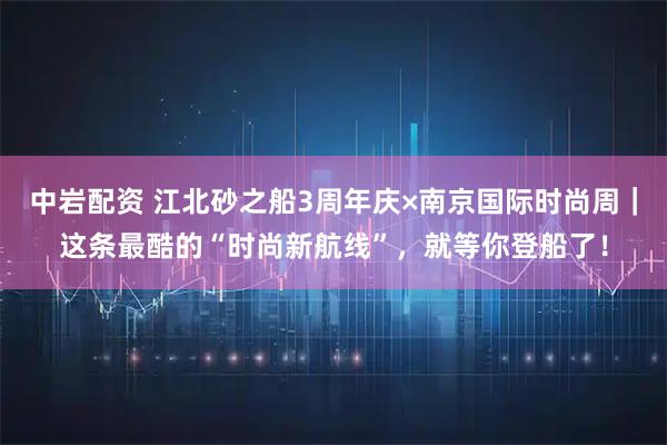 中岩配资 江北砂之船3周年庆×南京国际时尚周｜这条最酷的“时尚新航线”，就等你登船了！
