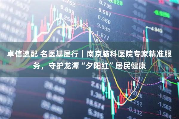 卓信速配 名医基层行｜南京脑科医院专家精准服务，守护龙潭“夕阳红”居民健康