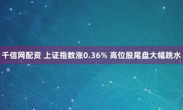 千信网配资 上证指数涨0.36% 高位股尾盘大幅跳水