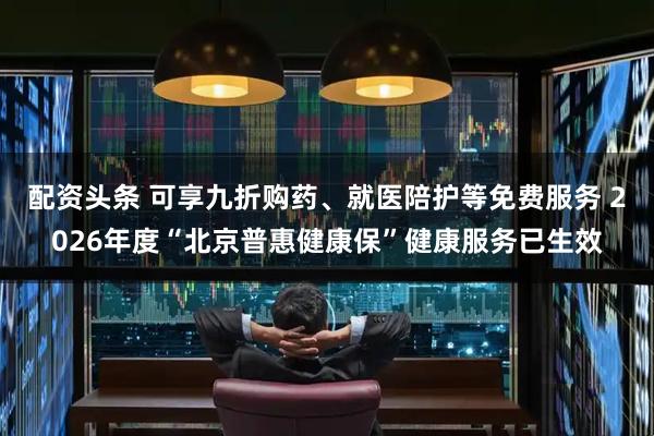 配资头条 可享九折购药、就医陪护等免费服务 2026年度“北京普惠健康保”健康服务已生效