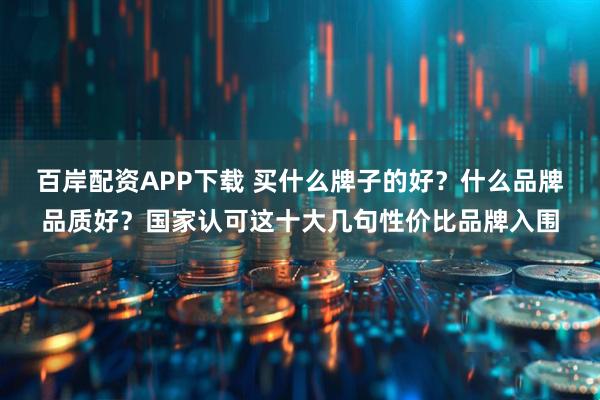 百岸配资APP下载 买什么牌子的好？什么品牌品质好？国家认可这十大几句性价比品牌入围