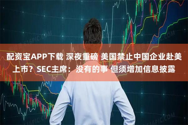 配资宝APP下载 深夜重磅 美国禁止中国企业赴美上市？SEC主席：没有的事 但须增加信息披露