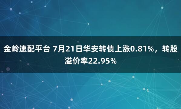 金岭速配平台 7月21日华安转债上涨0.81%，转股溢价率22.95%