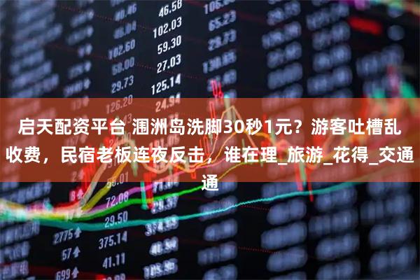 启天配资平台 涠洲岛洗脚30秒1元？游客吐槽乱收费，民宿老板连夜反击，谁在理_旅游_花得_交通