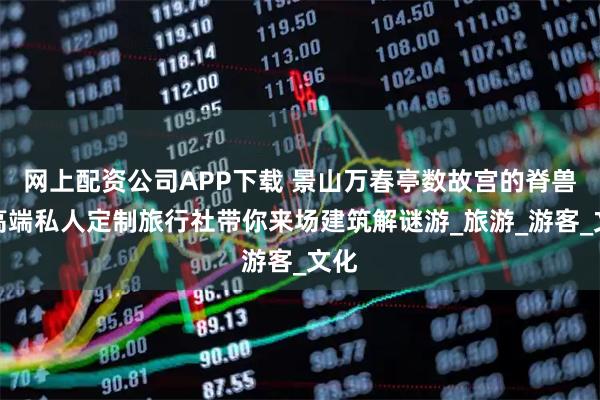 网上配资公司APP下载 景山万春亭数故宫的脊兽：高端私人定制旅行社带你来场建筑解谜游_旅游_游客_文化