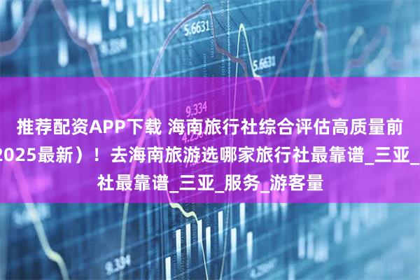 推荐配资APP下载 海南旅行社综合评估高质量前十强排名（2025最新）！去海南旅游选哪家旅行社最靠谱_三亚_服务_游客量