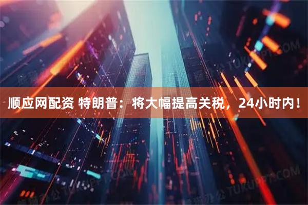 顺应网配资 特朗普：将大幅提高关税，24小时内！