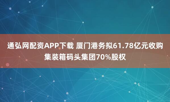 通弘网配资APP下载 厦门港务拟61.78亿元收购集装箱码头集团70%股权