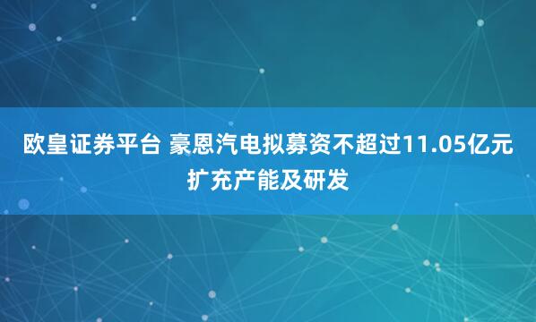 欧皇证券平台 豪恩汽电拟募资不超过11.05亿元扩充产能及研发