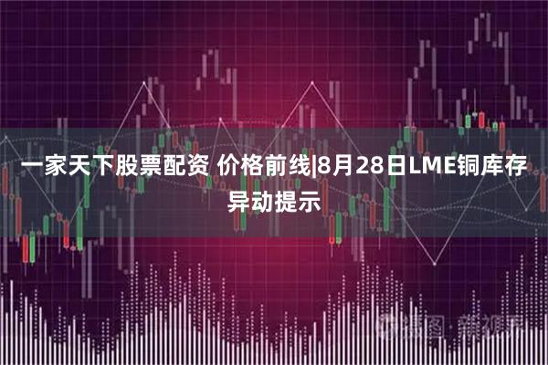 一家天下股票配资 价格前线|8月28日LME铜库存异动提示