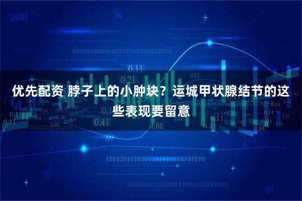 优先配资 脖子上的小肿块？运城甲状腺结节的这些表现要留意