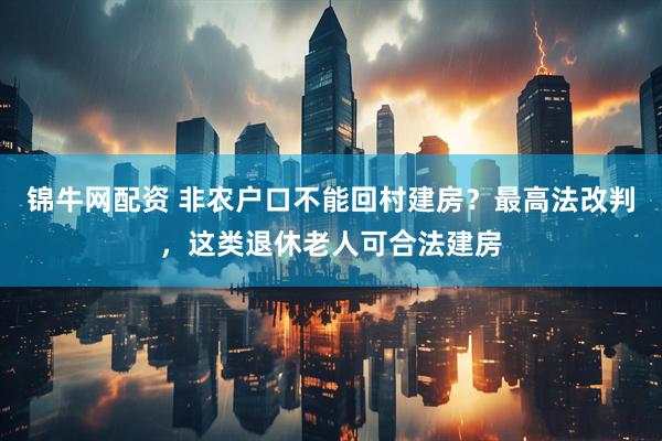 锦牛网配资 非农户口不能回村建房？最高法改判，这类退休老人可合法建房